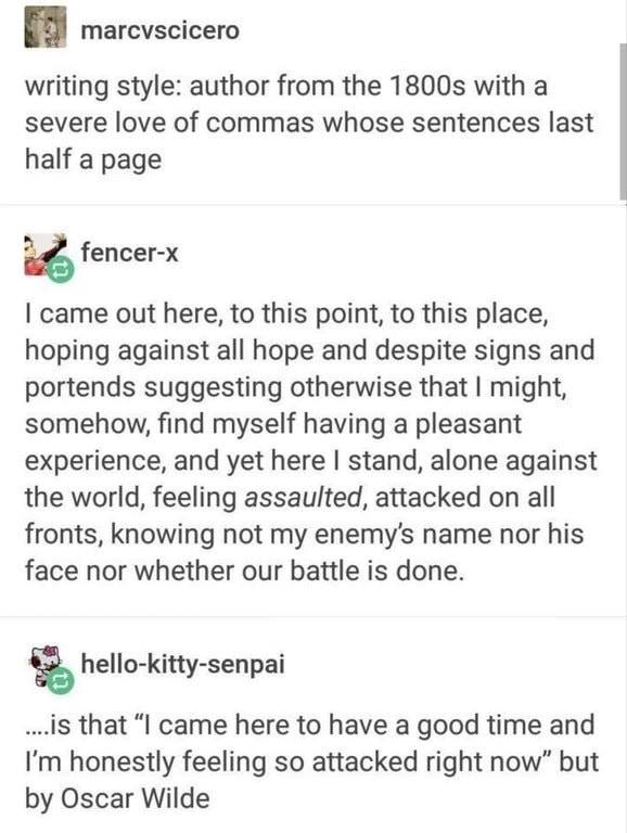 Screenshot of a Tumblr thread. User marcvscicero writes: "writing style: author from the 1800s with a severe love of commas whose sentences last half a page". User fencer-x replies: "I came out here, to this point, to this place, hoping against all hope and despite signs and portends suggesting otherwise that I might, somehow, find myself having a pleasant experience, and yet here I stand, alone against the world,…