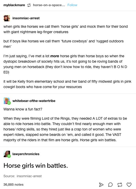 Tumblr thread. insomniac-arrest: "when girls like horses we call them 'horse girls' and mock them for their bond with giant nightmare leg-finger creatures but if boys like horses we call them 'future cowboys' and 'rugged outdoors men' I'm just saying, I've met a lot more horse girls than horse boys so when the dystopic breakdown of society hits us, it's not going to be roving bands of young men on horseback (they…