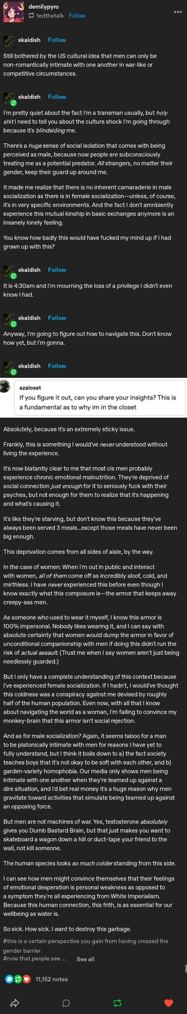 Long Tumblr thread. User skaldish says he is bothered by the idea that men can only be non-romantically intimate in war-like or competitive settings. He says that as a transman he is shocked at being seen as a potential predator and feels isolated, lacking the camaraderie men have with each other. He mourns a privilege he never knew he had. A reply from azaloset asks him to share his insights. His answer says cis…