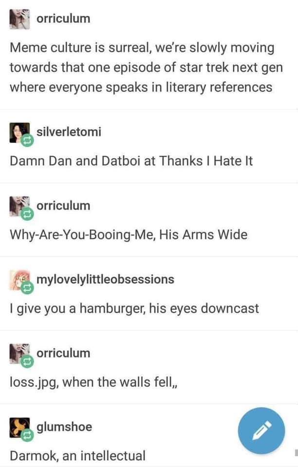 Tumblr thread. orriculum: "Meme culture is surreal, we're slowly moving towards that one episode of star trek next gen where everyone speaks in literary references". silverletomi: "Damn Dan and Datboi at Thanks I Hate It". orriculum: "Why-Are-You-Booing-Me, His Arms Wide". mylovelylittleobsessions: "I give you a hamburger, his eyes downcast". orriculum: "loss.jpg, when the walls fell,,". glumshoe: "Darmok, an…