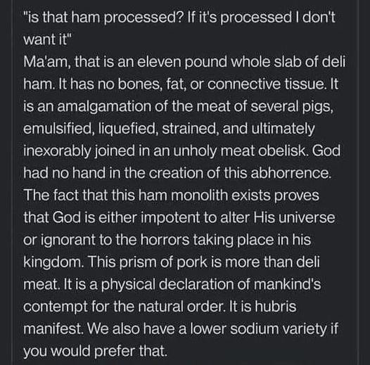White text on a dark background: "is that ham processed? If it's processed I don't want it" Ma'am, that is an eleven pound whole slab of deli ham. It has no bones, fat, or connective tissue. It is an amalgamation of the meat of several pigs, emulsified, liquefied, strained, and ultimately inexorably joined in an unholy meat obelisk. God had no hand in the creation of this abhorrence. The fact that this ham monolith…