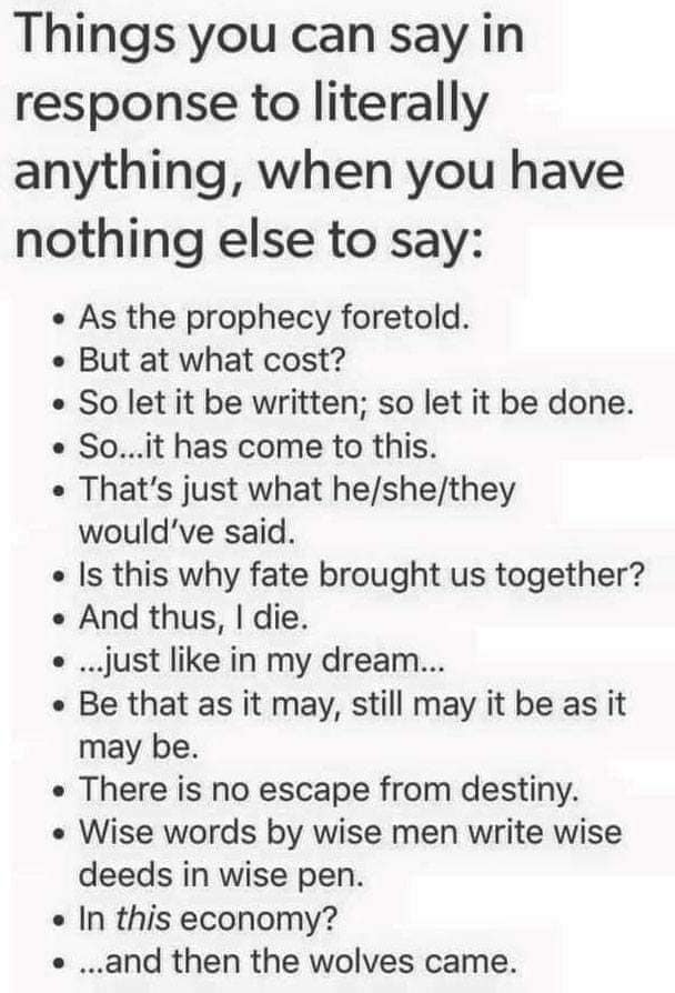 Text post titled "Things you can say in response to literally anything, when you have nothing else to say:" followed by bullets: As the prophecy foretold. But at what cost? So let it be written; so let it be done. So...it has come to this. That's just what he/she/they would've said. Is this why fate brought us together? And thus, I die. ...just like in my dream... Be that as it may, still may it be as it may be.…