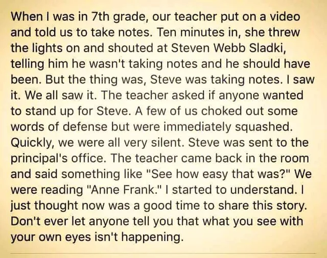 Text on a pale yellow background: "When I was in 7th grade, our teacher put on a video and told us to take notes. Ten minutes in, she threw the lights on and shouted at Steven Webb Sladki, telling him he wasn't taking notes and he should have been. But the thing was, Steve was taking notes. I saw it. We all saw it. The teacher asked if anyone wanted to stand up for Steve. A few of us choked out some words of…