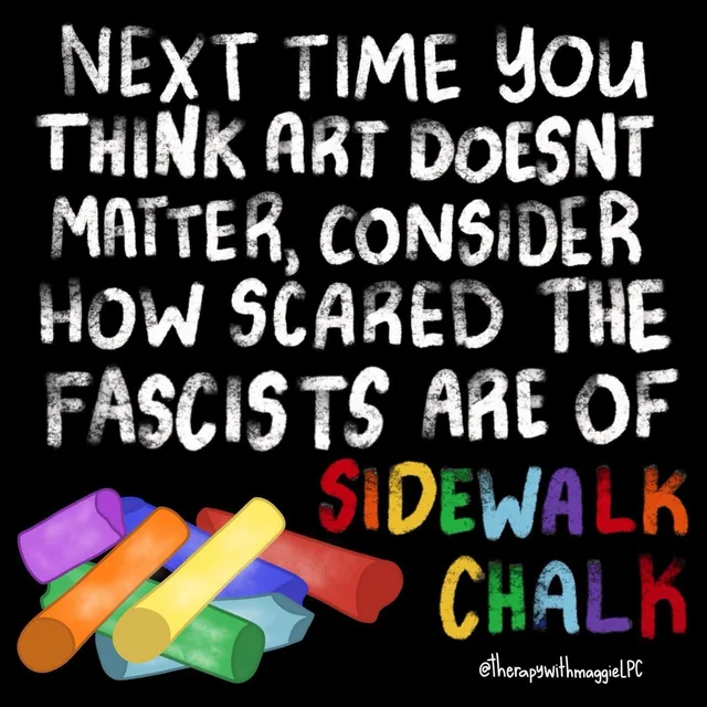 White chalk-style lettering on a black background reads: "Next time you think art doesn't matter, consider how scared the fascists are of" followed by "SIDEWALK CHALK" in rainbow-colored letters. A pile of colorful sidewalk chalk sticks sits at lower left. Credit: @therapywithmaggieLPC