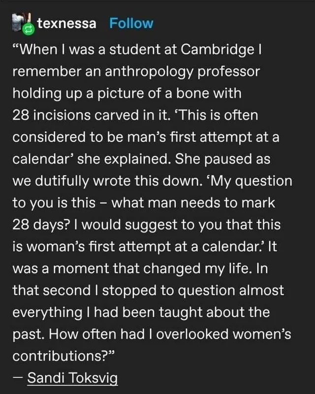 Dark-mode Tumblr post by texnessa quoting Sandi Toksvig: "When I was a student at Cambridge I remember an anthropology professor holding up a picture of a bone with 28 incisions carved in it. 'This is often considered to be man's first attempt at a calendar' she explained. She paused as we dutifully wrote this down. 'My question to you is this – what man needs to mark 28 days? I would suggest to you that this is…