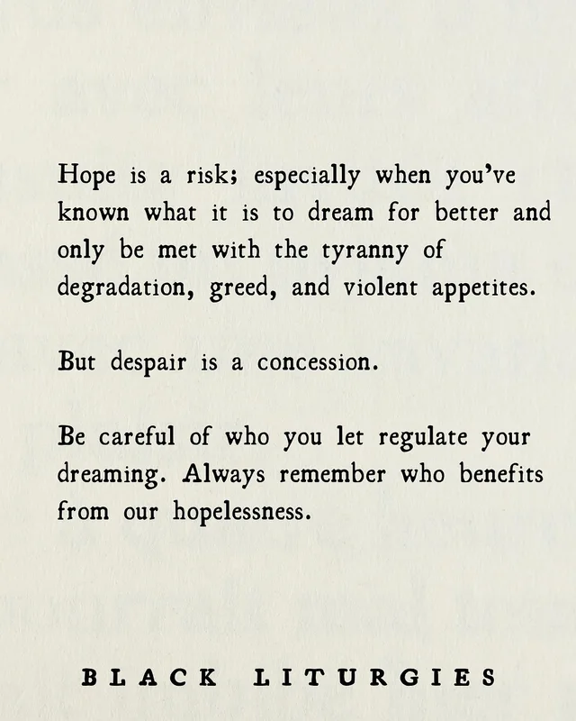 Black typewriter-style text on a cream paper background reads: "Hope is a risk; especially when you've known what it is to dream for better and only be met with the tyranny of degradation, greed, and violent appetites. But despair is a concession. Be careful of who you let regulate your dreaming. Always remember who benefits from our hopelessness." Signed at the bottom: "BLACK LITURGIES".