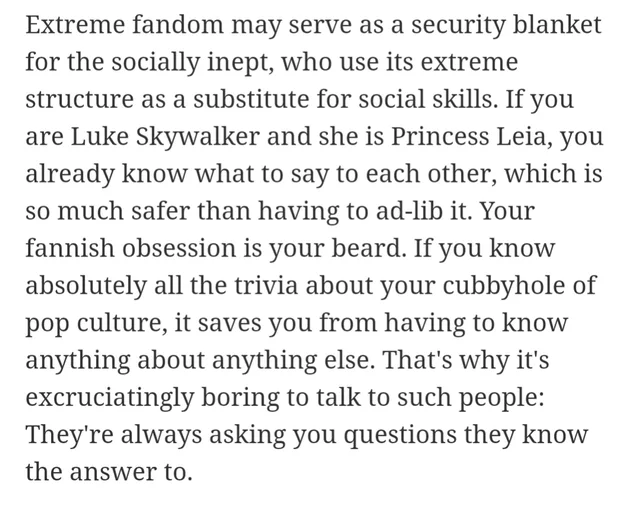Plain text on a white background, in a serif font: "Extreme fandom may serve as a security blanket for the socially inept, who use its extreme structure as a substitute for social skills. If you are Luke Skywalker and she is Princess Leia, you already know what to say to each other, which is so much safer than having to ad-lib it. Your fannish obsession is your beard. If you know absolutely all the trivia about…