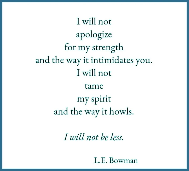 A poem in dark teal serif text on a white background with a blue border. It reads: "I will not apologize for my strength and the way it intimidates you. I will not tame my spirit and the way it howls. I will not be less." The last line is in italics. Credit: "L.E. Bowman".