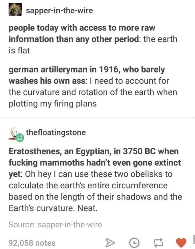 Tumblr post screenshot. User sapper-in-the-wire: "people today with access to more raw information than any other period: the earth is flat" and "german artilleryman in 1916, who barely washes his own ass: I need to account for the curvature and rotation of the earth when plotting my firing plans". Reblog by thefloatingstone: "Eratosthenes, an Egyptian, in 3750 BC when fucking mammoths hadn't even gone extinct yet:…