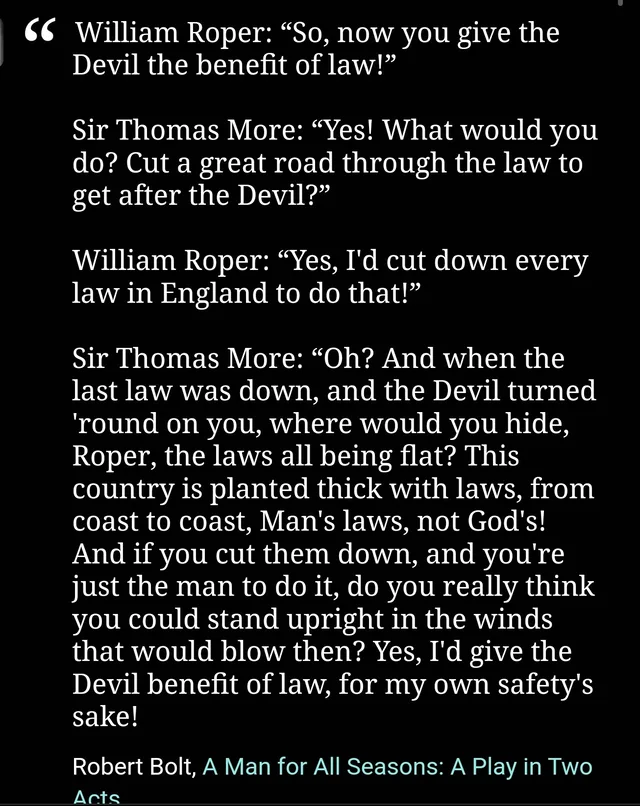 White serif text on a black background, a quotation from Robert Bolt's A Man for All Seasons. William Roper: "So, now you give the Devil the benefit of law!" Sir Thomas More: "Yes! What would you do? Cut a great road through the law to get after the Devil?" Roper: "Yes, I'd cut down every law in England to do that!" More: "Oh? And when the last law was down, and the Devil turned 'round on you, where would you hide,…