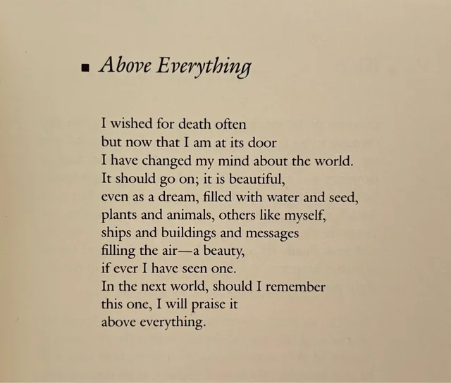 A photographed book page with a black square bullet and the italic title "Above Everything". The poem reads: "I wished for death often / but now that I am at its door / I have changed my mind about the world. / It should go on; it is beautiful, / even as a dream, filled with water and seed, / plants and animals, others like myself, / ships and buildings and messages / filling the air—a beauty, / if ever I have seen…