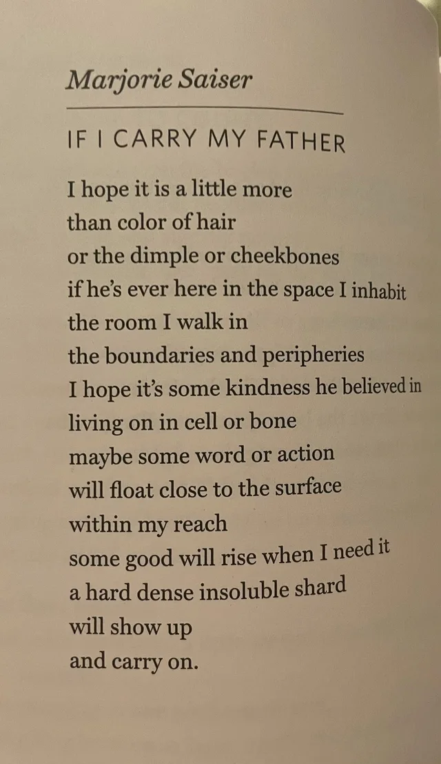 Photo of a book page. Header in italics: Marjorie Saiser. Poem title: IF I CARRY MY FATHER. Text: I hope it is a little more / than color of hair / or the dimple or cheekbones / if he's ever here in the space I inhabit / the room I walk in / the boundaries and peripheries / I hope it's some kindness he believed in / living on in cell or bone / maybe some word or action / will float close to the surface / within my…