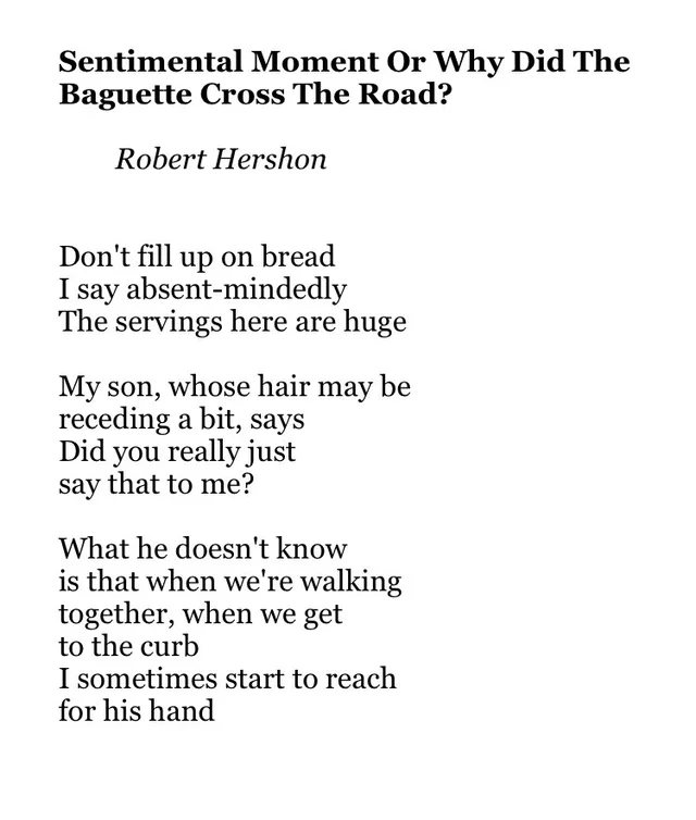 Black serif text on a white background. Title: "Sentimental Moment Or Why Did The Baguette Cross The Road?" Byline: "Robert Hershon". Poem: "Don't fill up on bread / I say absent-mindedly / The servings here are huge // My son, whose hair may be / receding a bit, says / Did you really just / say that to me? // What he doesn't know / is that when we're walking / together, when we get / to the curb / I sometimes…