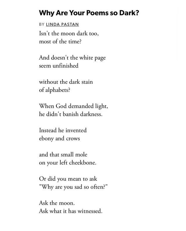 Screenshot of a poem titled "Why Are Your Poems so Dark?" by Linda Pastan. Text: Isn't the moon dark too, most of the time? And doesn't the white page seem unfinished without the dark stain of alphabets? When God demanded light, he didn't banish darkness. Instead he invented ebony and crows and that small mole on your left cheekbone. Or did you mean to ask "Why are you sad so often?" Ask the moon. Ask what it has…