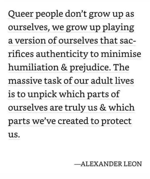 Black serif text on a white background reads: "Queer people don't grow up as ourselves, we grow up playing a version of ourselves that sacrifices authenticity to minimise humiliation & prejudice. The massive task of our adult lives is to unpick which parts of ourselves are truly us & which parts we've created to protect us." —ALEXANDER LEON