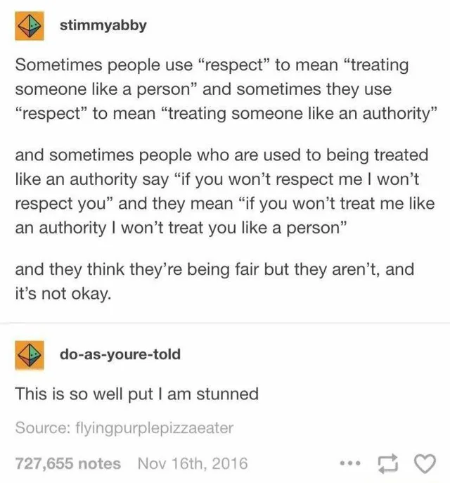 Screenshot of a Tumblr post by stimmyabby: "Sometimes people use "respect" to mean "treating someone like a person" and sometimes they use "respect" to mean "treating someone like an authority" and sometimes people who are used to being treated like an authority say "if you won't respect me I won't respect you" and they mean "if you won't treat me like an authority I won't treat you like a person" and they think…