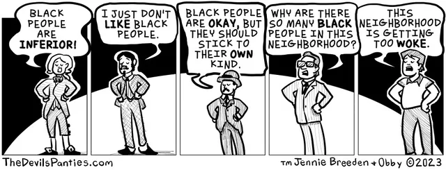 Five-panel black-and-white comic. Panel 1: a woman in colonial-style clothing says, "BLACK PEOPLE ARE INFERIOR!" Panel 2: a bearded man in a suit says, "I JUST DON'T LIKE BLACK PEOPLE." Panel 3: a man in a bowler hat says, "BLACK PEOPLE ARE OKAY, BUT THEY SHOULD STICK TO THEIR OWN KIND." Panel 4: a man in sunglasses and suit says, "WHY ARE THERE SO MANY BLACK PEOPLE IN THIS NEIGHBORHOOD?" Panel 5: a man in a polo…