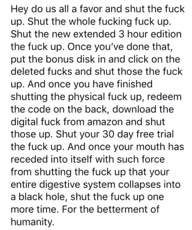 Black text on a white background: "Hey do us all a favor and shut the fuck up. Shut the whole fucking fuck up. Shut the new extended 3 hour edition the fuck up. Once you've done that, put the bonus disk in and click on the deleted fucks and shut those the fuck up. And once you have finished shutting the physical fuck up, redeem the code on the back, download the digital fuck from amazon and shut those up. Shut your…