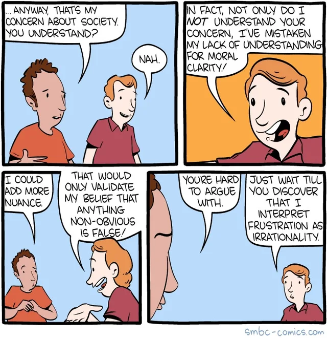 Four-panel SMBC comic. Panel 1: A curly-haired man in an orange shirt says, "...Anyway, that's my concern about society. You understand?" A red-haired man in a maroon shirt replies, "Nah." Panel 2: The red-haired man says, "In fact, not only do I NOT understand your concern, I've mistaken my lack of understanding for moral clarity!" Panel 3: The curly-haired man says, "I could add more nuance." The red-haired man…