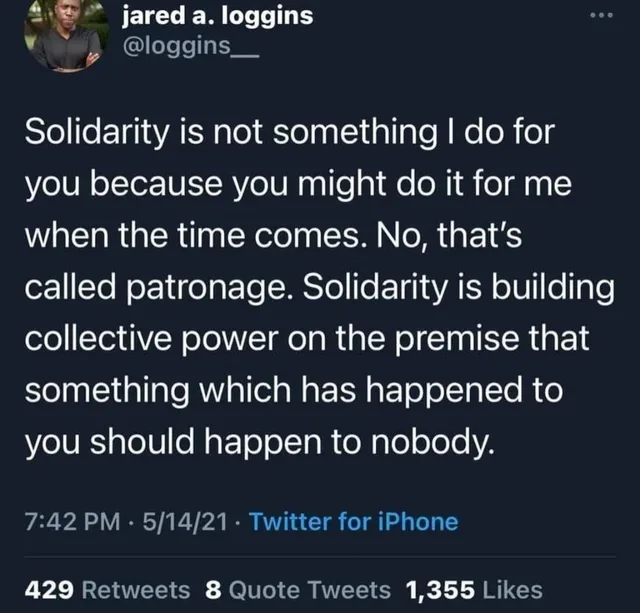 Dark-mode screenshot of a tweet from jared a. loggins, @loggins__, with a small profile photo of a man in a dark shirt with crossed arms. Text: "Solidarity is not something I do for you because you might do it for me when the time comes. No, that's called patronage. Solidarity is building collective power on the premise that something which has happened to you should happen to nobody." Posted 7:42 PM · 5/14/21 ·…