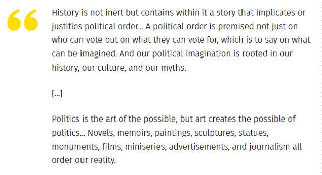 A text quote with a large yellow quotation mark on the left. It reads: "History is not inert but contains within it a story that implicates or justifies political order... A political order is premised not just on who can vote but on what they can vote for, which is to say on what can be imagined. And our political imagination is rooted in our history, our culture, and our myths. [...] Politics is the art of the…