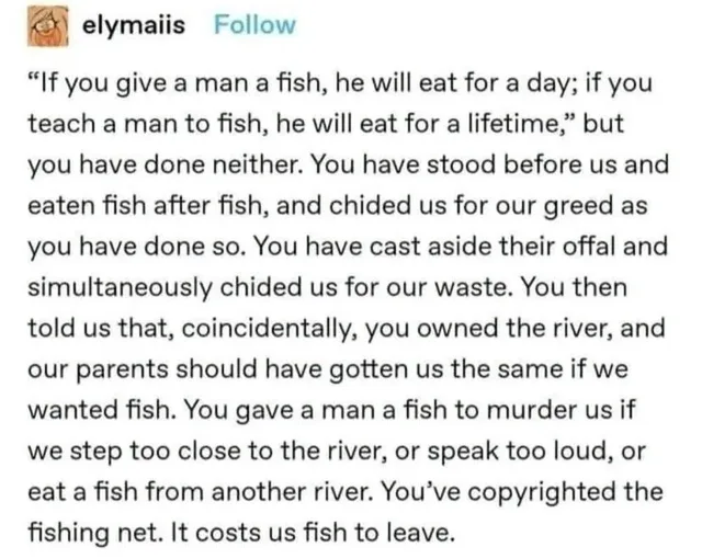 Tumblr post by elymaiis with a Follow button: "If you give a man a fish, he will eat for a day; if you teach a man to fish, he will eat for a lifetime," but you have done neither. You have stood before us and eaten fish after fish, and chided us for our greed as you have done so. You have cast aside their offal and simultaneously chided us for our waste. You then told us that, coincidentally, you owned the river,…
