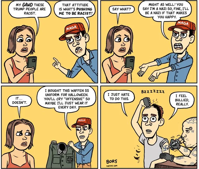 Four-panel comic by Bors. Panel 1: A woman looks at her phone and says, "MY GAWD THESE TRUMP PEOPLE ARE RACIST." A man in a red MAGA cap points at her and says, "THAT ATTITUDE IS WHAT'S PUSHING ME TO BE RACIST!" Panel 2: She says, "SAY WHAT?" He says, "MIGHT AS WELL! YOU SAY I'M A NAZI SO, FINE, I'LL BE A NAZI IF THAT MAKES YOU HAPPY." Panel 3: She says, "IT... DOESN'T." He holds up a Waffen SS uniform: "I BOUGHT…