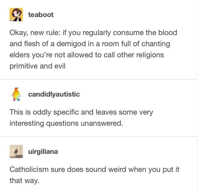 Screenshot of a three-part Tumblr thread. User teaboot: "Okay, new rule: if you regularly consume the blood and flesh of a demigod in a room full of chanting elders you're not allowed to call other religions primitive and evil". User candididlyautistic: "This is oddly specific and leaves some very interesting questions unanswered." User uirgiliana: "Catholicism sure does sound weird when you put it that way."