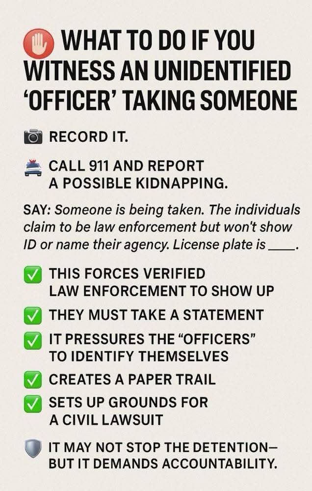 Infographic with a red stop-hand emoji. Heading: "WHAT TO DO IF YOU WITNESS AN UNIDENTIFIED 'OFFICER' TAKING SOMEONE". Camera icon: "RECORD IT." Police car icon: "CALL 911 AND REPORT A POSSIBLE KIDNAPPING." "SAY: Someone is being taken. The individuals claim to be law enforcement but won't show ID or name their agency. License plate is ____." Green checks: "THIS FORCES VERIFIED LAW ENFORCEMENT TO SHOW UP"; "THEY…